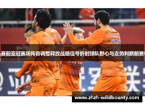 赛前亚冠赛场阵容调整释放战略信号折射球队野心与走势判断前景
