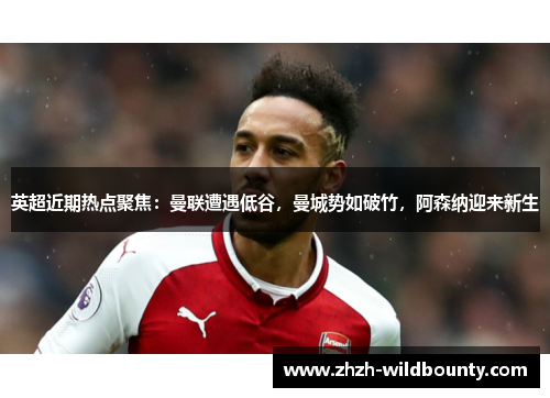 英超近期热点聚焦：曼联遭遇低谷，曼城势如破竹，阿森纳迎来新生
