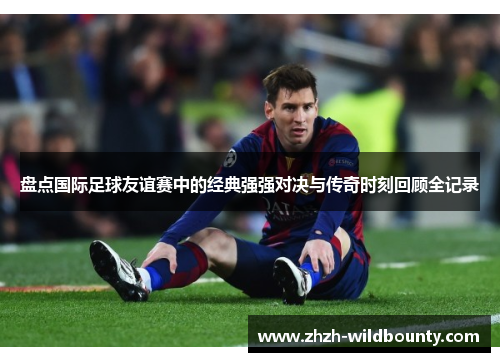 盘点国际足球友谊赛中的经典强强对决与传奇时刻回顾全记录 盘点国际足球友谊赛中的经典强强对决与传奇时刻回顾全记录