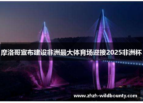 摩洛哥宣布建设非洲最大体育场迎接2025非洲杯 摩洛哥宣布建设非洲最大体育场迎接2025非洲杯