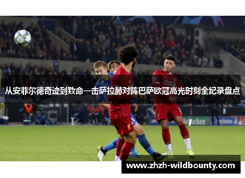 从安菲尔德奇迹到致命一击萨拉赫对阵巴萨欧冠高光时刻全纪录盘点 从安菲尔德奇迹到致命一击萨拉赫对阵巴萨欧冠高光时刻全纪录盘点