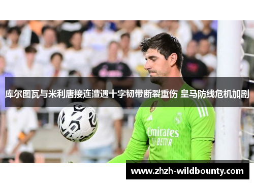 库尔图瓦与米利唐接连遭遇十字韧带断裂重伤 皇马防线危机加剧 库尔图瓦与米利唐接连遭遇十字韧带断裂重伤 皇马防线危机加剧